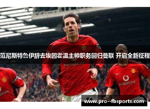 范尼斯特鲁伊辞去埃因霍温主帅职务回归曼联 开启全新征程 范尼斯特鲁伊辞去埃因霍温主帅职务回归曼联 开启全新征程