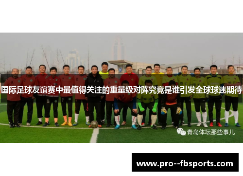国际足球友谊赛中最值得关注的重量级对阵究竟是谁引发全球球迷期待